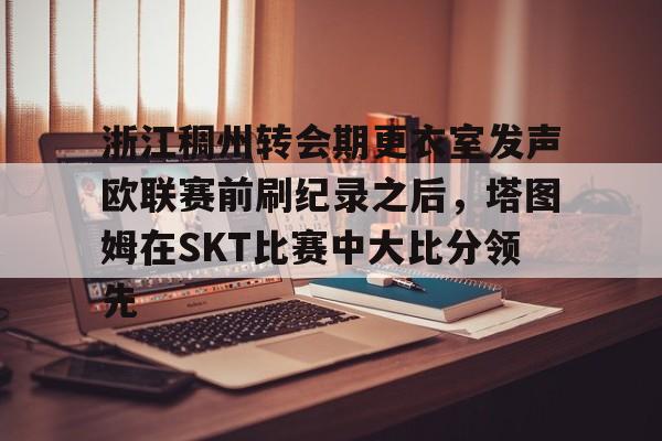 爱游戏手机版-浙江稠州转会期更衣室发声欧联赛前刷纪录之后，塔图姆在SKT比赛中大比分领先的简单介绍-爱游戏手机版